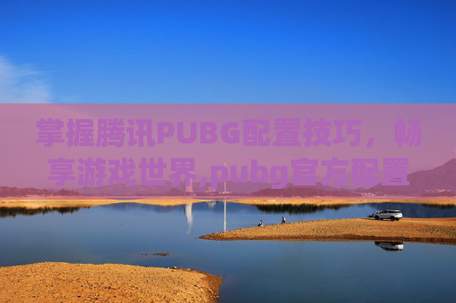 掌握腾讯PUBG配置技巧，畅享游戏世界,pubg官方配置要求