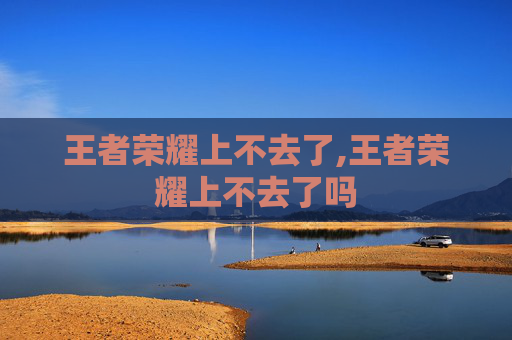 王者荣耀上不去了,王者荣耀上不去了吗