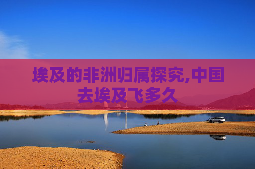 埃及的非洲归属探究,中国去埃及飞多久