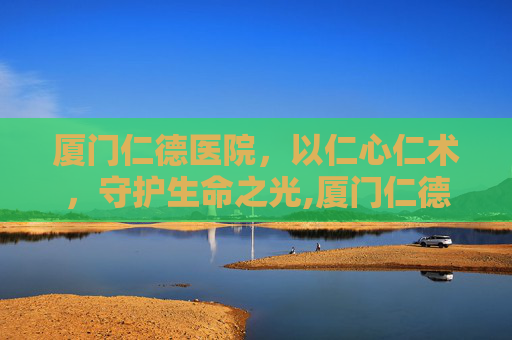 厦门仁德医院，以仁心仁术，守护生命之光,厦门仁德医院的电话号码