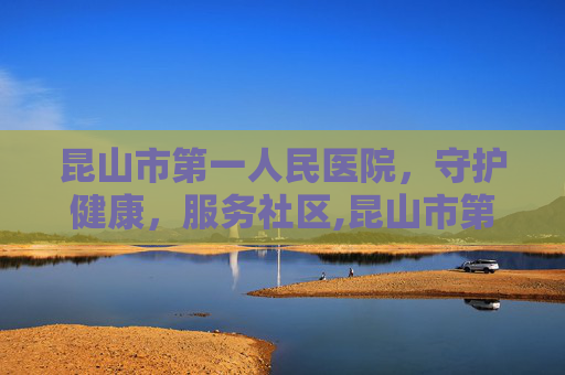 昆山市第一人民医院，守护健康，服务社区,昆山市第一人民医院预约挂号