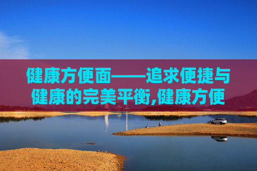 健康方便面——追求便捷与健康的完美平衡,健康方便面推荐