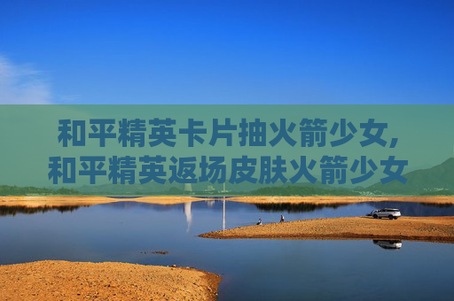 和平精英卡片抽火箭少女,和平精英返场皮肤火箭少女抽奖