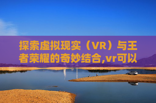 探索虚拟现实（VR）与王者荣耀的奇妙结合,vr可以玩王者荣耀吗手游
