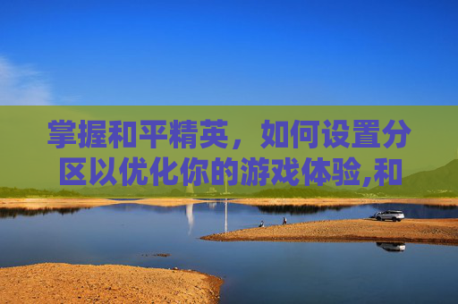 掌握和平精英，如何设置分区以优化你的游戏体验,和平精英分区吗