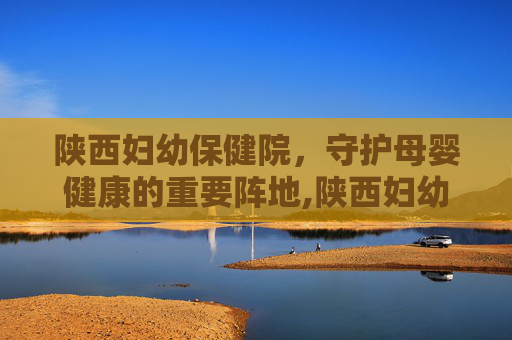 陕西妇幼保健院，守护母婴健康的重要阵地,陕西妇幼保健院医院