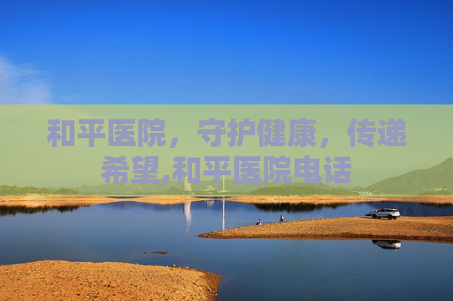 和平医院，守护健康，传递希望,和平医院电话