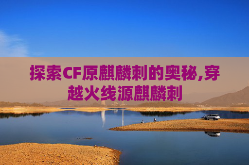 探索CF原麒麟刺的奥秘,穿越火线源麒麟刺