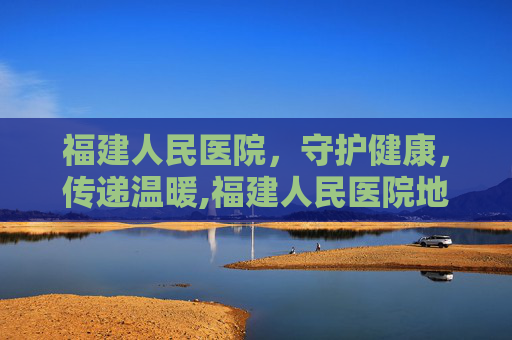 福建人民医院，守护健康，传递温暖,福建人民医院地址在哪里