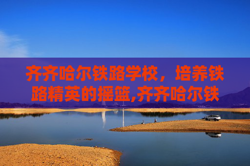 齐齐哈尔铁路学校，培养铁路精英的摇篮,齐齐哈尔铁路学校招生简章