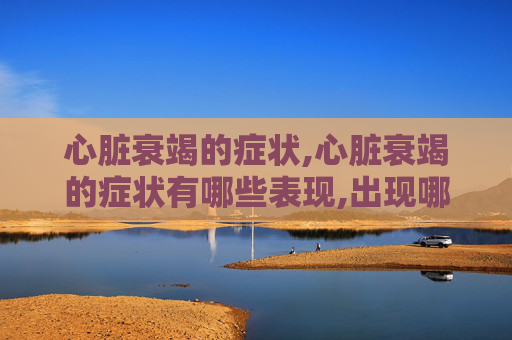 心脏衰竭的症状,心脏衰竭的症状有哪些表现,出现哪些症状需要立即就医?