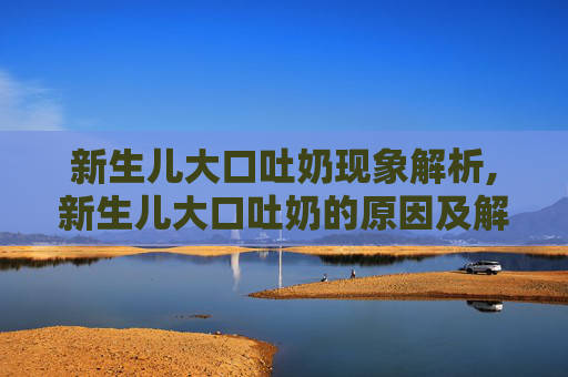 新生儿大口吐奶现象解析,新生儿大口吐奶的原因及解决办法