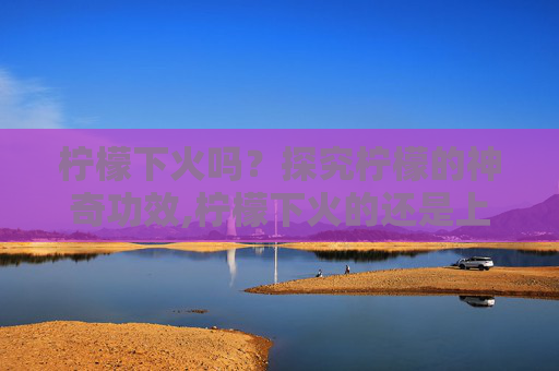 柠檬下火吗？探究柠檬的神奇功效,柠檬下火的还是上火的