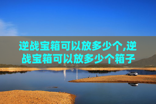 逆战宝箱可以放多少个,逆战宝箱可以放多少个箱子
