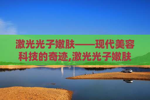 激光光子嫩肤——现代美容科技的奇迹,激光光子嫩肤能维持多久