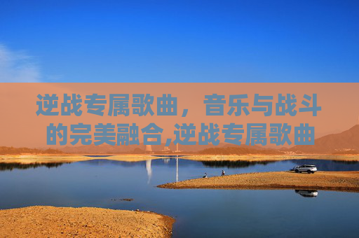 逆战专属歌曲，音乐与战斗的完美融合,逆战专属歌曲有哪些
