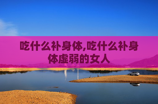 吃什么补身体,吃什么补身体虚弱的女人