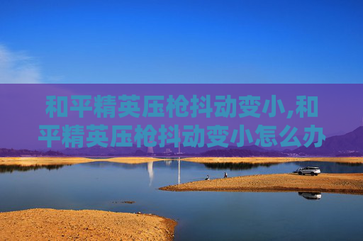 和平精英压枪抖动变小,和平精英压枪抖动变小怎么办