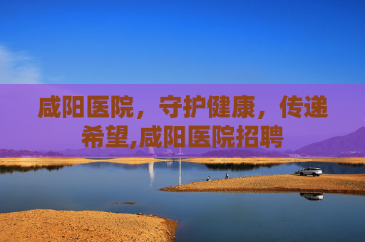咸阳医院，守护健康，传递希望,咸阳医院招聘