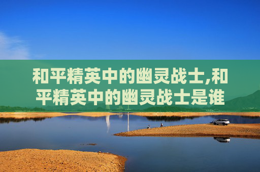 和平精英中的幽灵战士,和平精英中的幽灵战士是谁