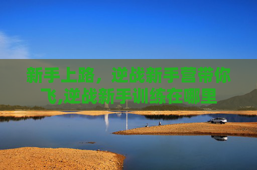 新手上路，逆战新手营带你飞,逆战新手训练在哪里