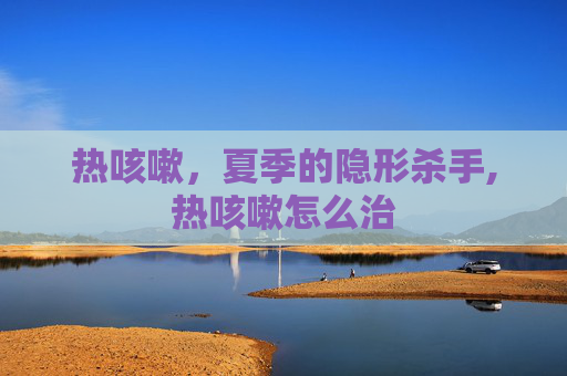 热咳嗽，夏季的隐形杀手,热咳嗽怎么治