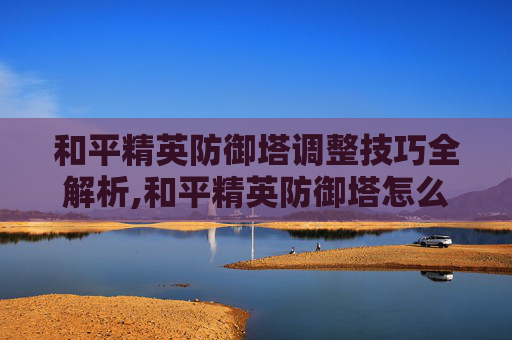 和平精英防御塔调整技巧全解析,和平精英防御塔怎么调高度