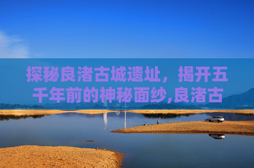 探秘良渚古城遗址，揭开五千年前的神秘面纱,良渚古城遗址在哪里