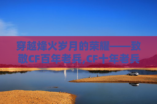 穿越烽火岁月的荣耀——致敬CF百年老兵,CF十年老兵
