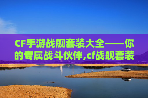 CF手游战舰套装大全——你的专属战斗伙伴,cf战舰套装刷什么图