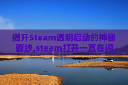 揭开Steam透明启动的神秘面纱,steam打开一直在闪透明的框