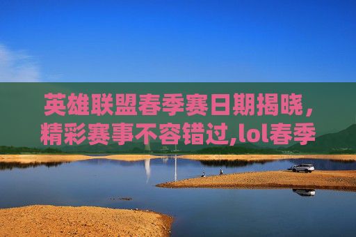 英雄联盟春季赛日期揭晓，精彩赛事不容错过,lol春季赛啥时候开始