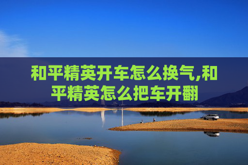 和平精英开车怎么换气,和平精英怎么把车开翻