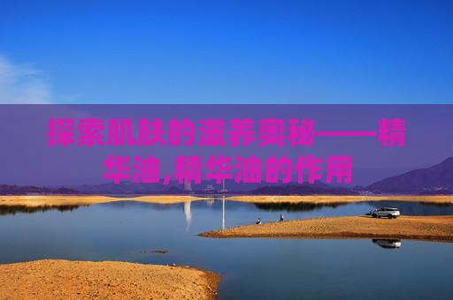 探索肌肤的滋养奥秘——精华油,精华油的作用