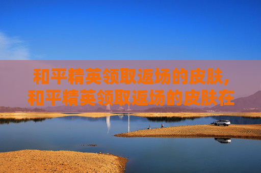 和平精英领取返场的皮肤,和平精英领取返场的皮肤在哪里看
