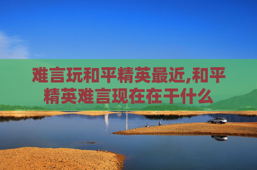 难言玩和平精英最近,和平精英难言现在在干什么