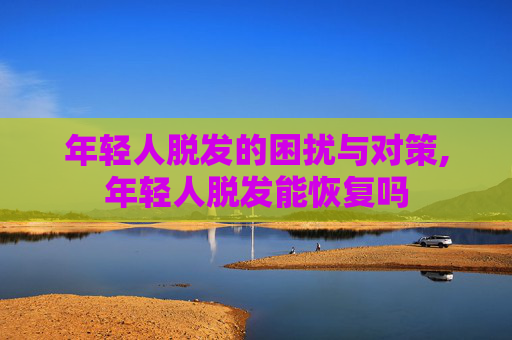 年轻人脱发的困扰与对策,年轻人脱发能恢复吗