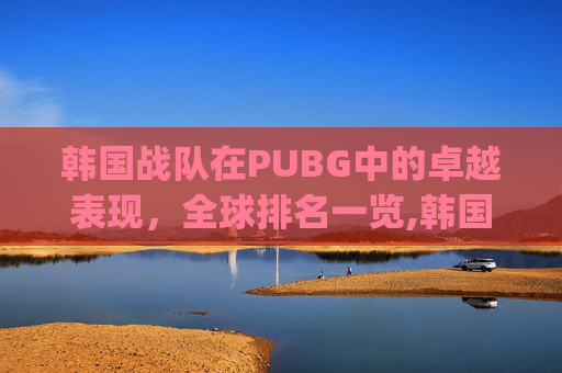 韩国战队在PUBG中的卓越表现，全球排名一览,韩国pubg联赛