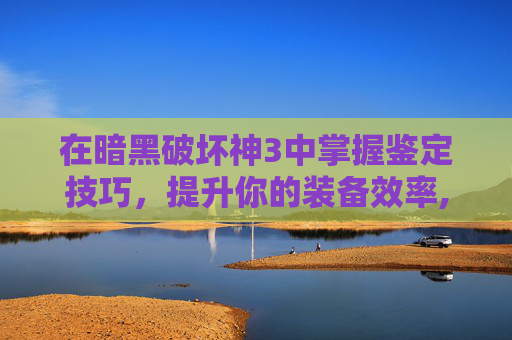 在暗黑破坏神3中掌握鉴定技巧，提升你的装备效率,暗黑3鉴定与等级有关系吗