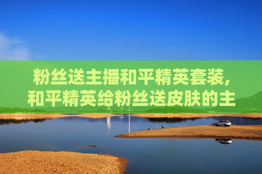 粉丝送主播和平精英套装,和平精英给粉丝送皮肤的主播