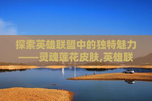 探索英雄联盟中的独特魅力——灵魂莲花皮肤,英雄联盟灵魂莲华系列皮肤