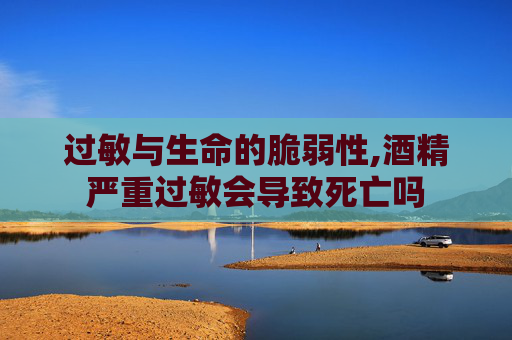 过敏与生命的脆弱性,酒精严重过敏会导致死亡吗