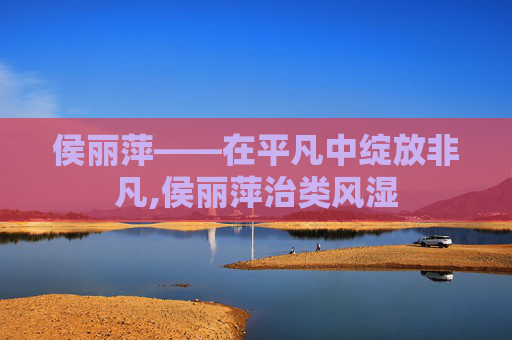 侯丽萍——在平凡中绽放非凡,侯丽萍治类风湿