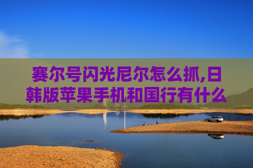 赛尔号闪光尼尔怎么抓,日韩版苹果手机和国行有什么区别