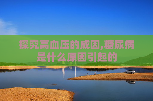 探究高血压的成因,糖尿病是什么原因引起的