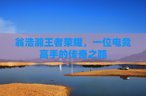 翁浩瀚王者荣耀，一位电竞高手的传奇之路