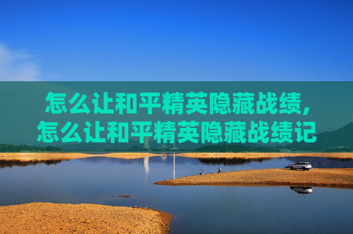 怎么让和平精英隐藏战绩,怎么让和平精英隐藏战绩记录
