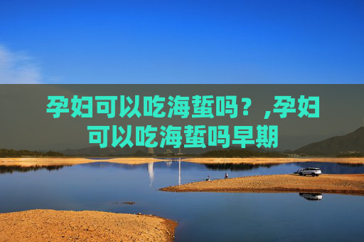 孕妇可以吃海蜇吗？,孕妇可以吃海蜇吗早期