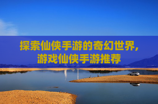 探索仙侠手游的奇幻世界,游戏仙侠手游推荐