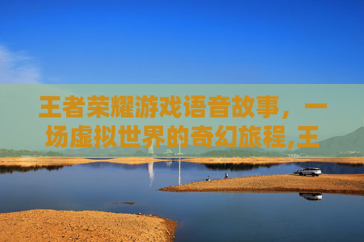王者荣耀游戏语音故事，一场虚拟世界的奇幻旅程,王者荣耀游戏语音故事怎么设置